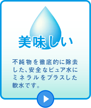 美味しい　不純物を徹底的に除去した、安全なピュア水にミネラルをプラスした軟水です。