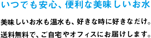 いつでも安心、便利な美味しいお水　美味しいお水も温水も、好きな時に好きなだけ。送料無料で、ご自宅やオフィスにお届けします。