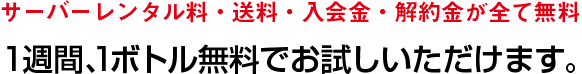 サーバーレンタル料・送料・入会金・解約金が全て無料　1週間、1ボトル無料でお試しいただけます。