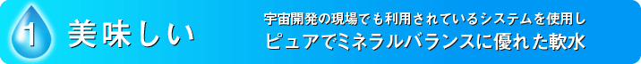 1.美味しい　宇宙開発の現場でも利用されているシステムを使用しピュアでミネラルバランスに優れた軟水。