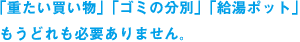 「重たい買い物」「ゴミの分別」「給湯ポット」もうどれも必要ありません。