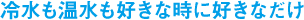 冷水も温水も好きな時に好きなだけ